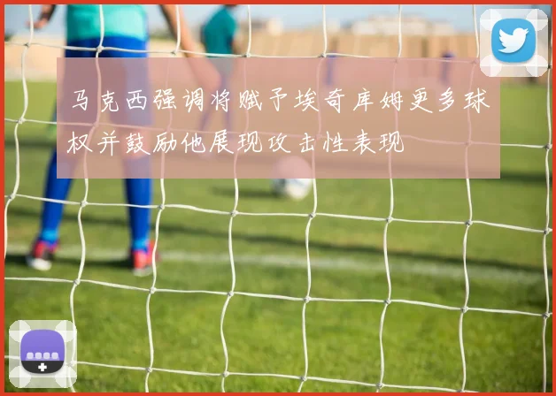 马克西强调将赋予埃奇库姆更多球权并鼓励他展现攻击性表现