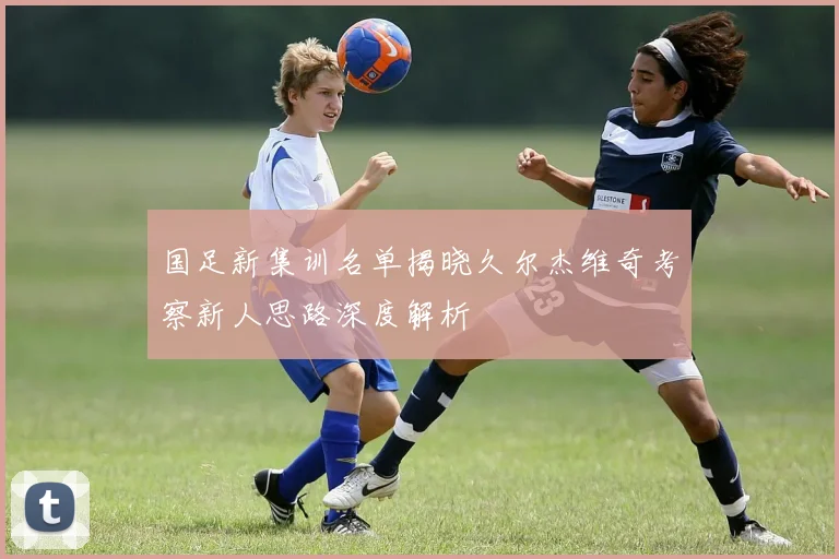 国足新集训名单揭晓久尔杰维奇考察新人思路深度解析