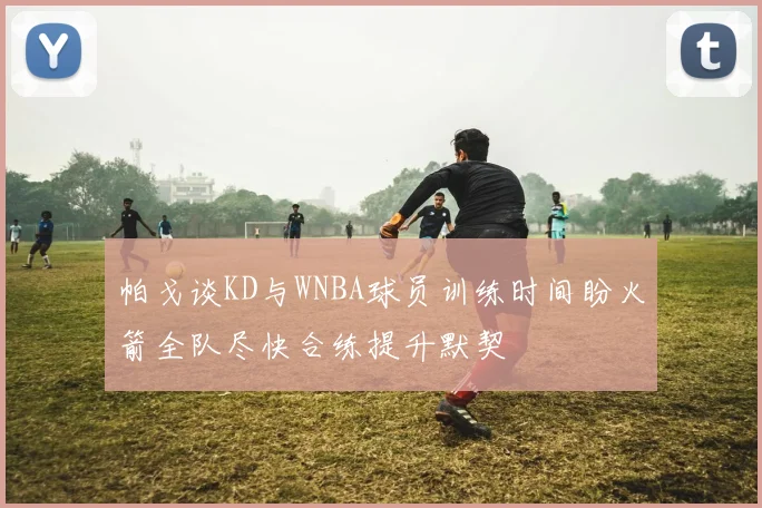 帕戈谈KD与WNBA球员训练时间盼火箭全队尽快合练提升默契