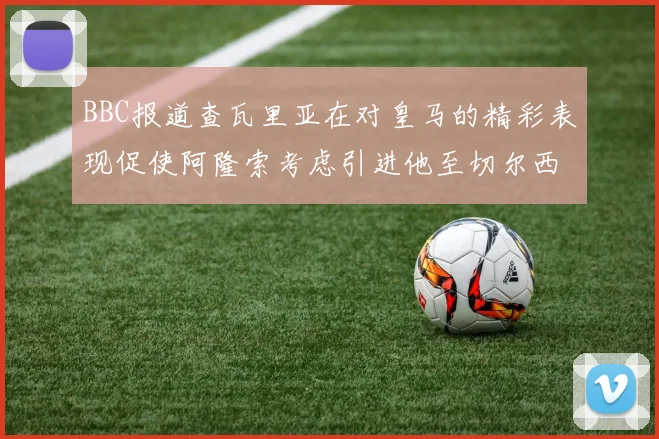 BBC报道查瓦里亚在对皇马的精彩表现促使阿隆索考虑引进他至切尔西