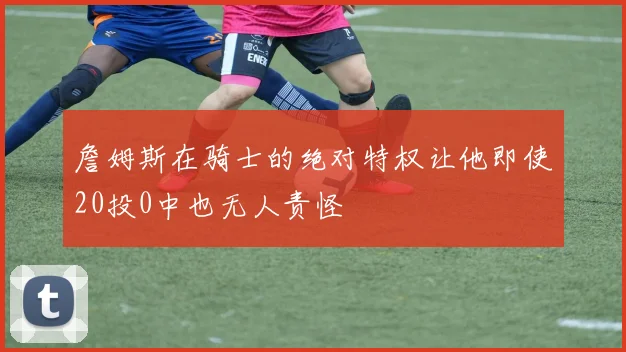 詹姆斯在骑士的绝对特权让他即使20投0中也无人责怪