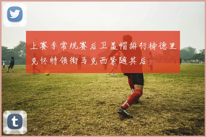 上赛季常规赛后卫盖帽排行榜德里克怀特领衔马克西紧随其后