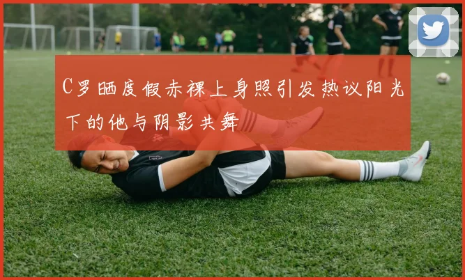 C罗晒度假赤裸上身照引发热议阳光下的他与阴影共舞