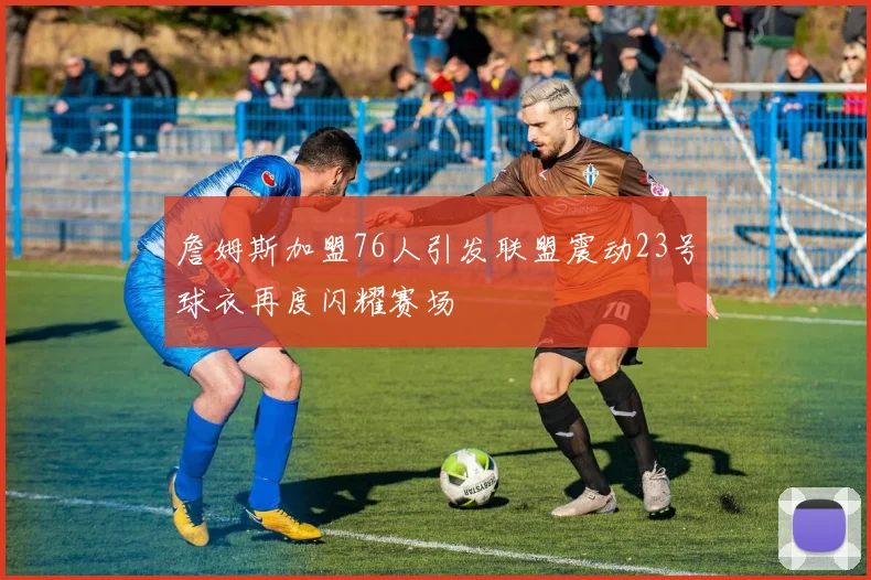 詹姆斯加盟76人引发联盟震动23号球衣再度闪耀赛场